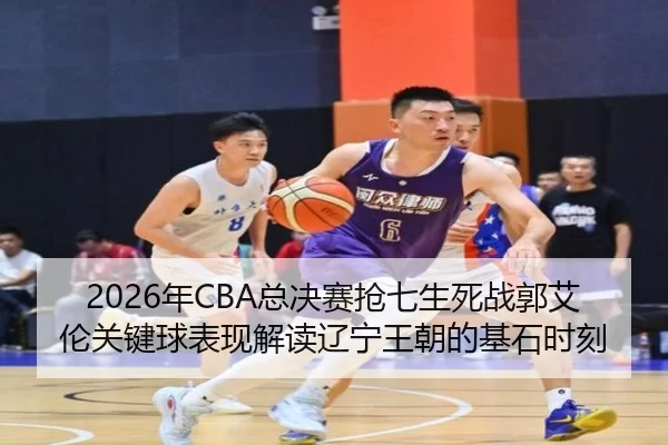 2026年CBA总决赛抢七生死战郭艾伦关键球表现解读辽宁王朝的基石时刻
