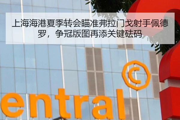 上海海港夏季转会瞄准弗拉门戈射手佩德罗，争冠版图再添关键砝码